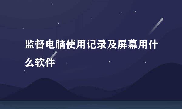 监督电脑使用记录及屏幕用什么软件