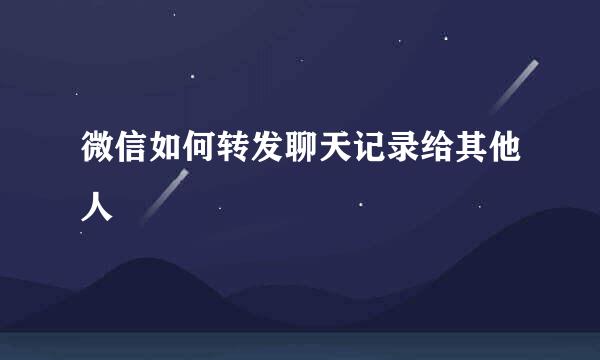 微信如何转发聊天记录给其他人