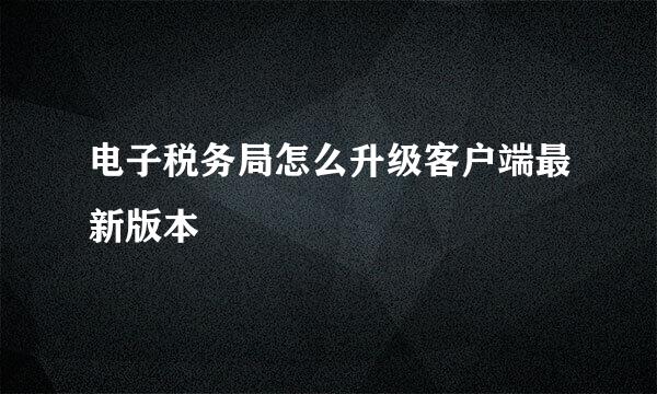 电子税务局怎么升级客户端最新版本