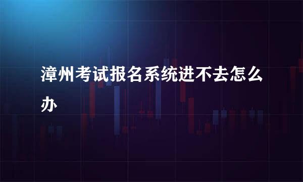 漳州考试报名系统进不去怎么办