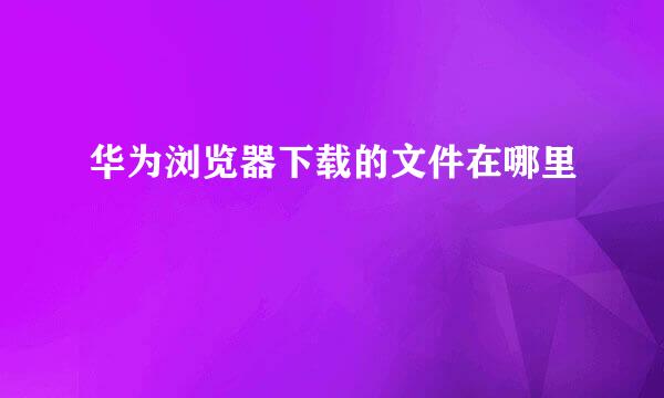 华为浏览器下载的文件在哪里