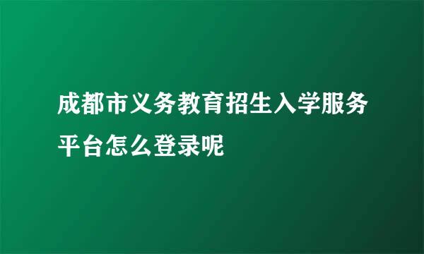 成都市义务教育招生入学服务平台怎么登录呢