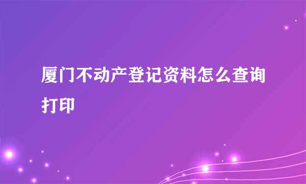 厦门不动产登记资料怎么查询打印