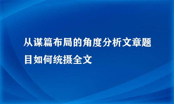 从谋篇布局的角度分析文章题目如何统摄全文