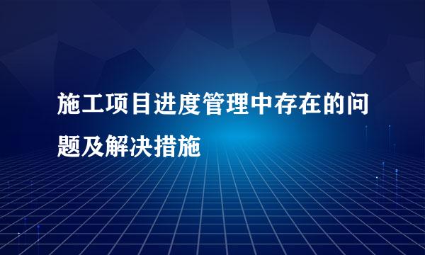 施工项目进度管理中存在的问题及解决措施