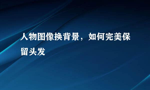 人物图像换背景，如何完美保留头发