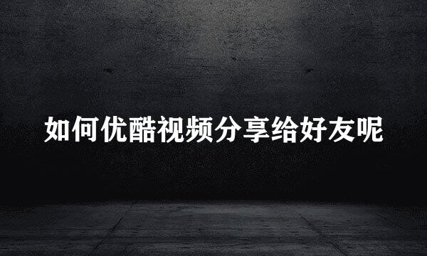 如何优酷视频分享给好友呢