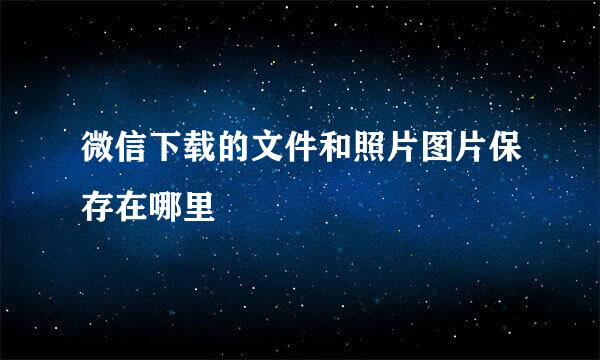 微信下载的文件和照片图片保存在哪里