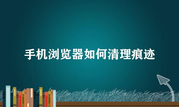 手机浏览器如何清理痕迹