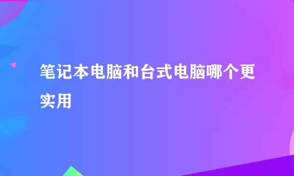 笔记本电脑和台式电脑哪个更实用