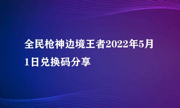 全民枪神边境王者2022年5月1日兑换码分享