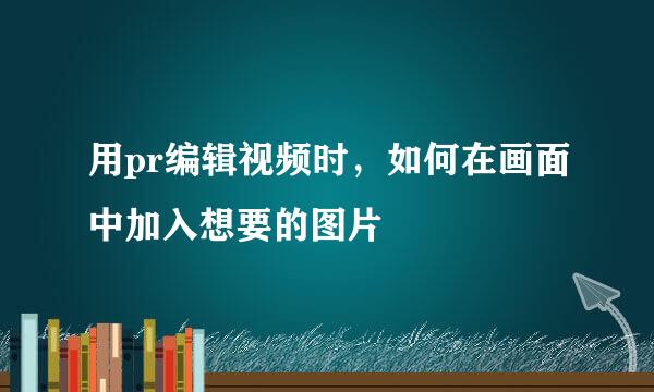 用pr编辑视频时，如何在画面中加入想要的图片