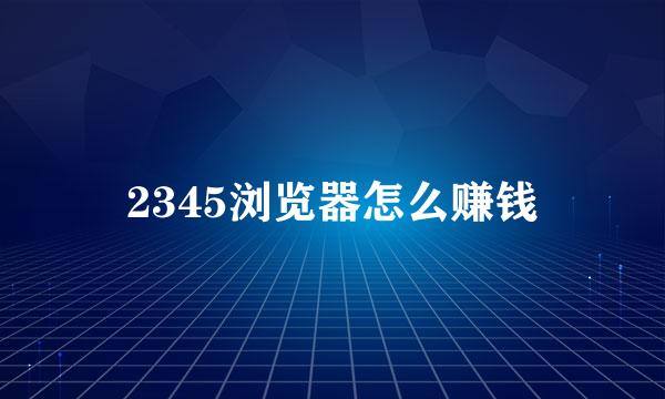2345浏览器怎么赚钱