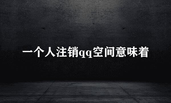 一个人注销qq空间意味着