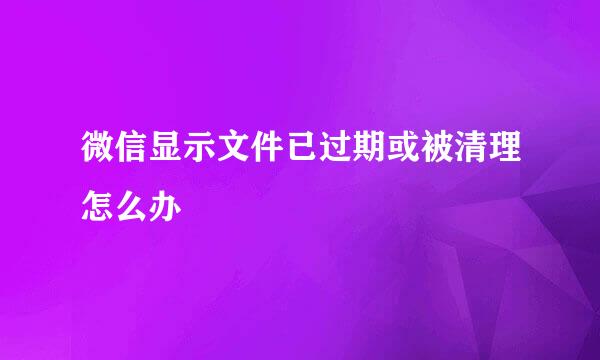 微信显示文件已过期或被清理怎么办