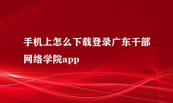 手机上怎么下载登录广东干部网络学院app