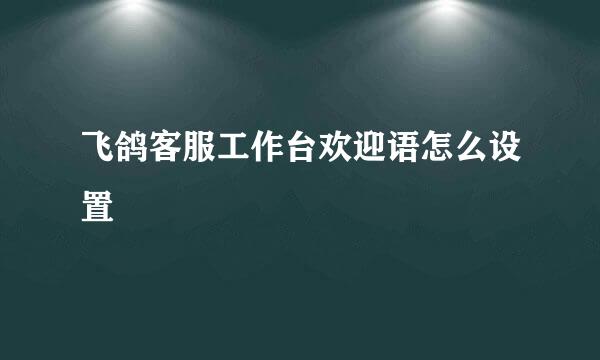 飞鸽客服工作台欢迎语怎么设置