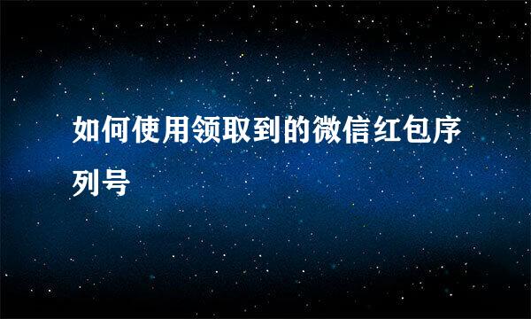如何使用领取到的微信红包序列号