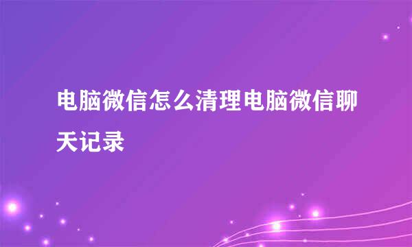 电脑微信怎么清理电脑微信聊天记录