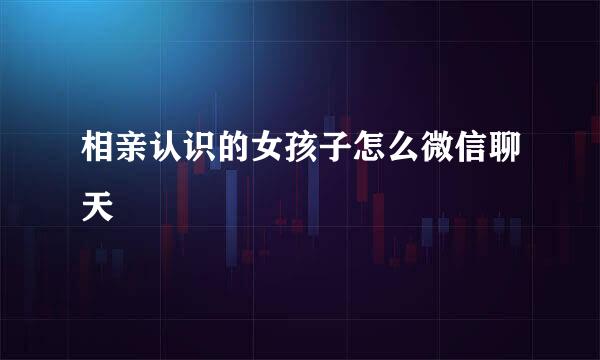 相亲认识的女孩子怎么微信聊天