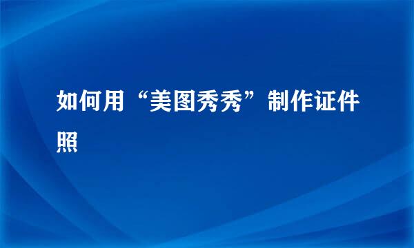 如何用“美图秀秀”制作证件照