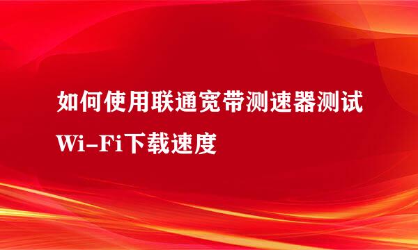 如何使用联通宽带测速器测试Wi-Fi下载速度