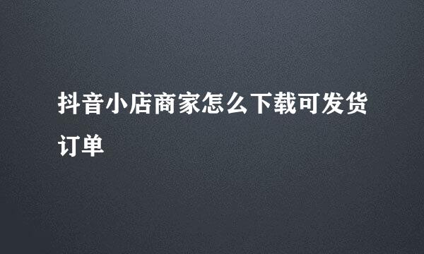 抖音小店商家怎么下载可发货订单