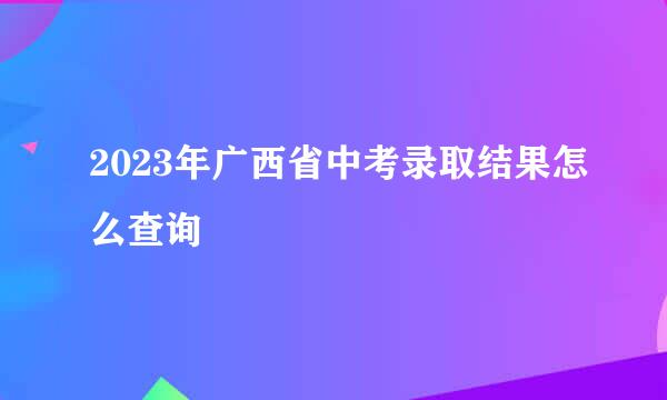 2023年广西省中考录取结果怎么查询