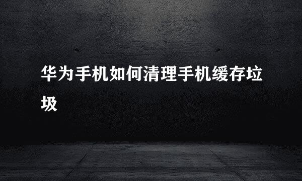 华为手机如何清理手机缓存垃圾