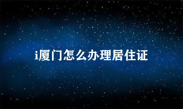 i厦门怎么办理居住证
