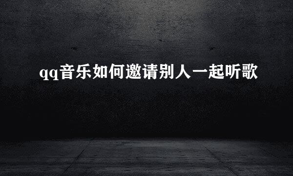 qq音乐如何邀请别人一起听歌
