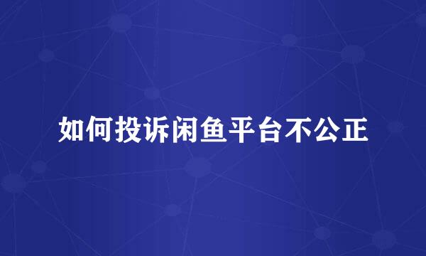 如何投诉闲鱼平台不公正