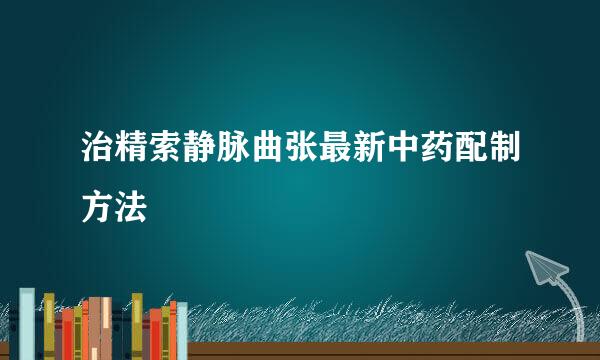 治精索静脉曲张最新中药配制方法