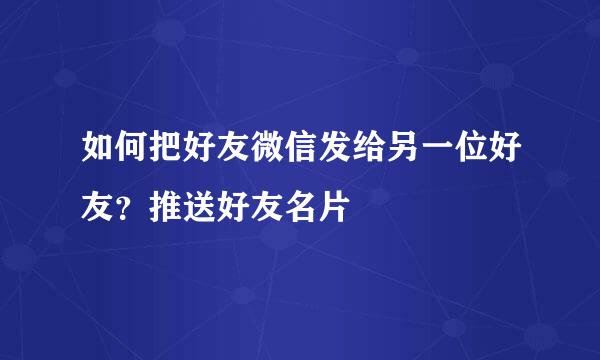 如何把好友微信发给另一位好友？推送好友名片