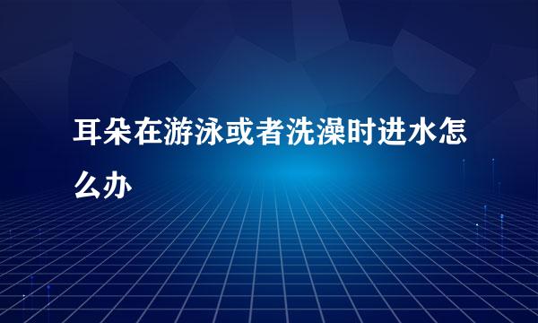 耳朵在游泳或者洗澡时进水怎么办