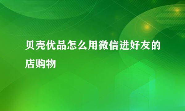贝壳优品怎么用微信进好友的店购物
