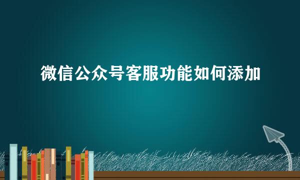 微信公众号客服功能如何添加