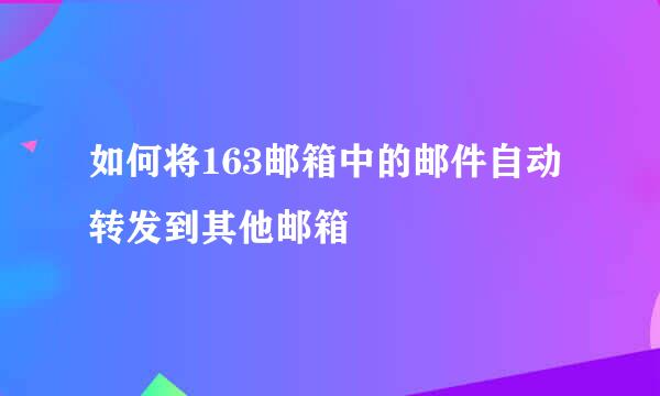 如何将163邮箱中的邮件自动转发到其他邮箱