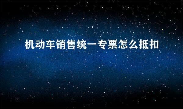 机动车销售统一专票怎么抵扣