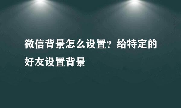 微信背景怎么设置？给特定的好友设置背景