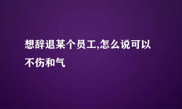 想辞退某个员工,怎么说可以不伤和气