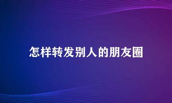怎样转发别人的朋友圈
