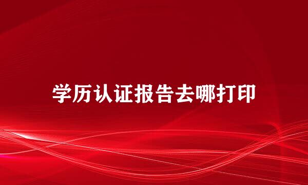 学历认证报告去哪打印