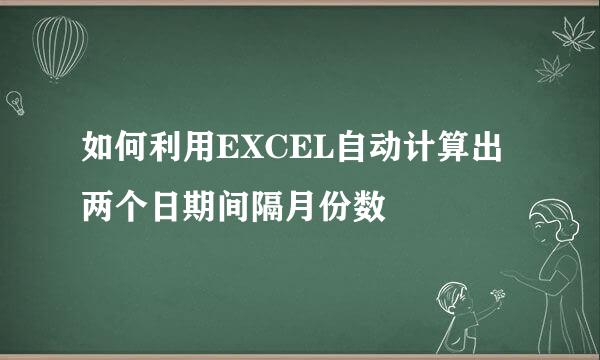 如何利用EXCEL自动计算出两个日期间隔月份数
