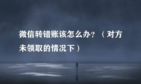 微信转错账该怎么办？（对方未领取的情况下）