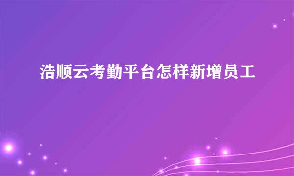 浩顺云考勤平台怎样新增员工