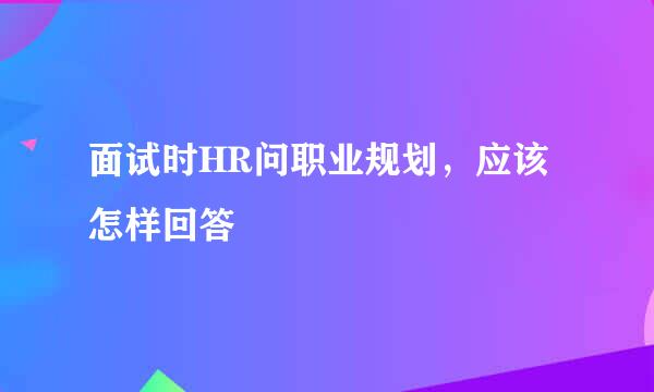 面试时HR问职业规划，应该怎样回答