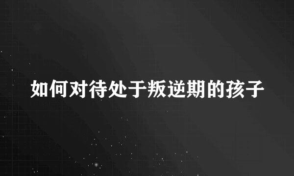 如何对待处于叛逆期的孩子