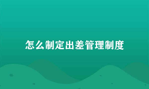 怎么制定出差管理制度