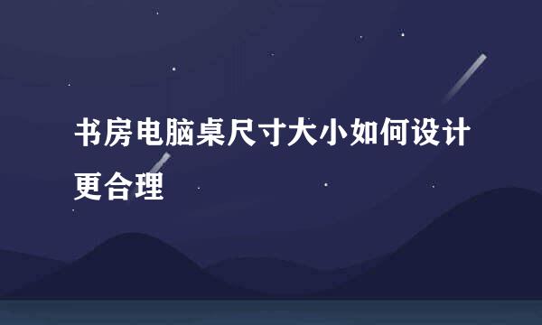 书房电脑桌尺寸大小如何设计更合理